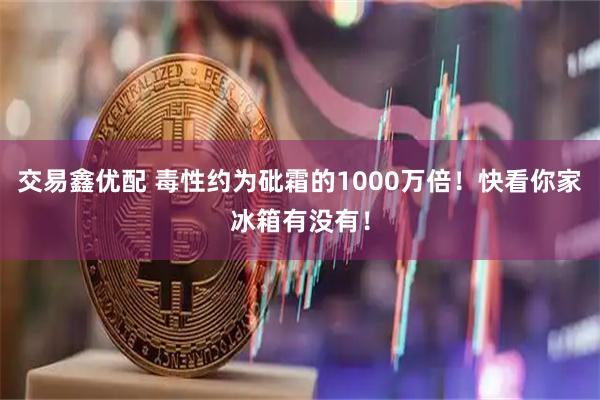 交易鑫优配 毒性约为砒霜的1000万倍！快看你家冰箱有没有！