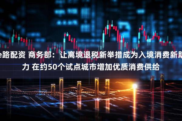 e路配资 商务部：让离境退税新举措成为入境消费新助力 在约50个试点城市增加优质消费供给