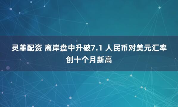 灵菲配资 离岸盘中升破7.1 人民币对美元汇率创十个月新高