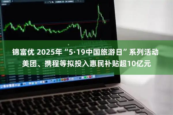 锦富优 2025年“5·19中国旅游日”系列活动 美团、携程等拟投入惠民补贴超10亿元