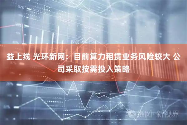 益上线 光环新网：目前算力租赁业务风险较大 公司采取按需投入策略