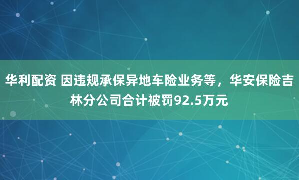 华利配资 因违规承保异地车险业务等，华安保险吉林分公司合计被罚92.5万元