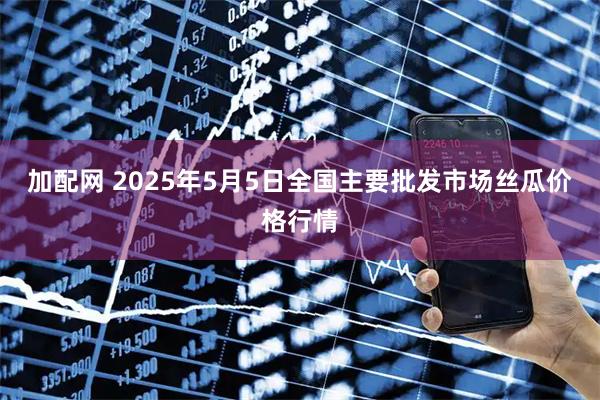 加配网 2025年5月5日全国主要批发市场丝瓜价格行情