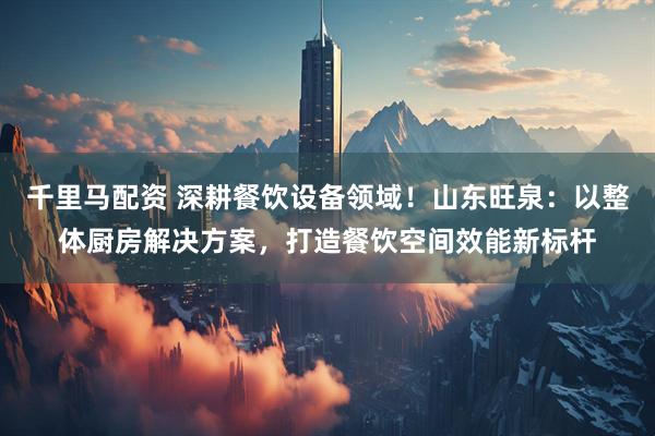 千里马配资 深耕餐饮设备领域！山东旺泉：以整体厨房解决方案，打造餐饮空间效能新标杆