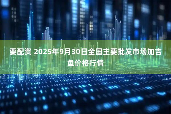 要配资 2025年9月30日全国主要批发市场加吉鱼价格行情