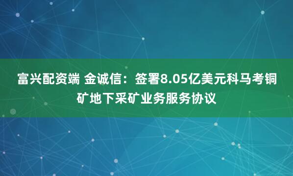 富兴配资端 金诚信：签署8.05亿美元科马考铜矿地下采矿业务服务协议