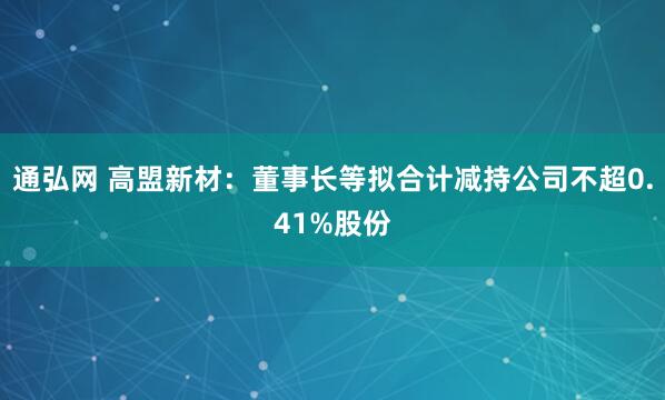 通弘网 高盟新材：董事长等拟合计减持公司不超0.41%股份
