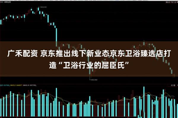 广禾配资 京东推出线下新业态京东卫浴臻选店打造“卫浴行业的屈臣氏”
