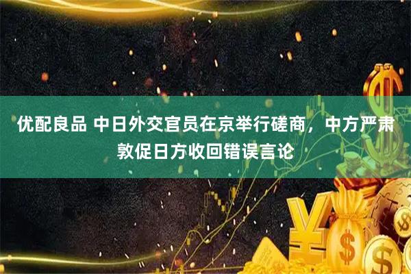 优配良品 中日外交官员在京举行磋商，中方严肃敦促日方收回错误言论