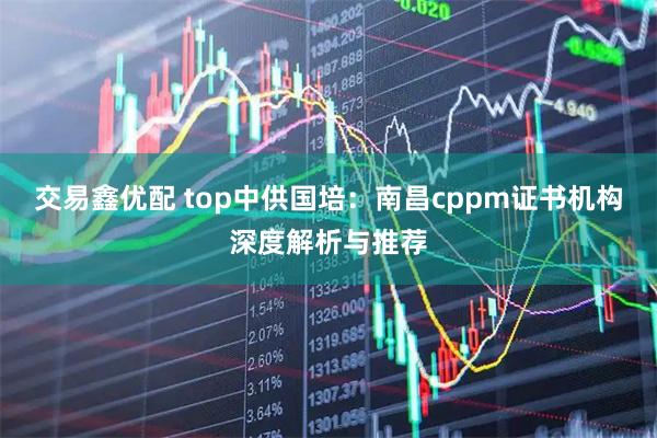 交易鑫优配 top中供国培：南昌cppm证书机构深度解析与推荐