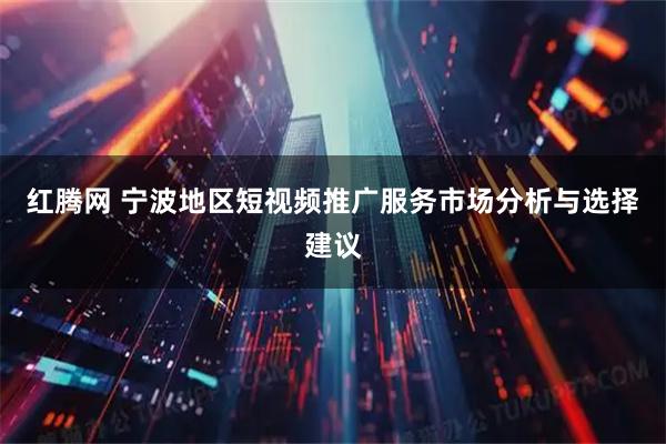 红腾网 宁波地区短视频推广服务市场分析与选择建议