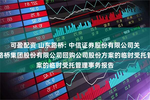 可盈配资 山东路桥: 中信证券股份有限公司关于山东高速路桥集团股份有限公司回购公司股份方案的临时受托管理事务报告
