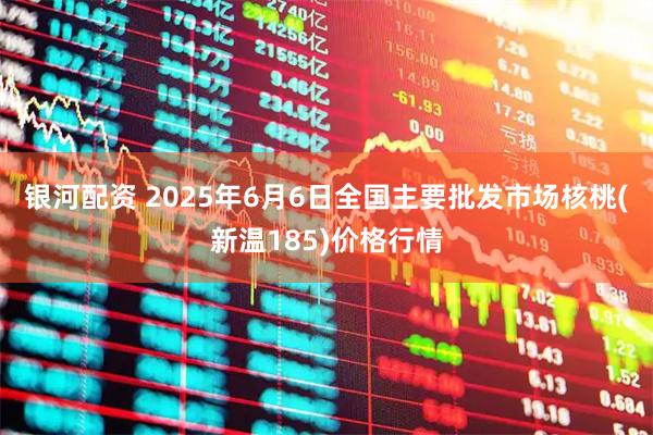 银河配资 2025年6月6日全国主要批发市场核桃(新温185)价格行情