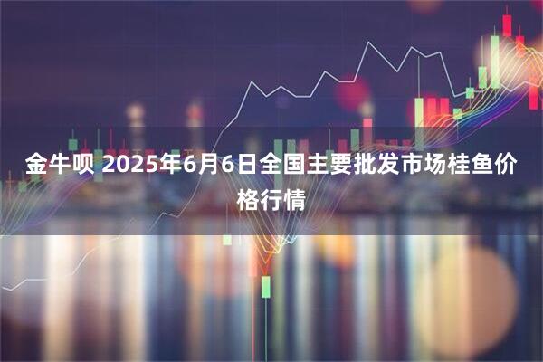 金牛呗 2025年6月6日全国主要批发市场桂鱼价格行情
