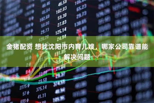 金猪配资 想找沈阳市内育儿嫂，哪家公司靠谱能解决问题
