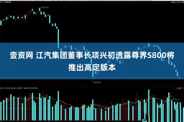 壹资网 江汽集团董事长项兴初透露尊界S800将推出高定版本