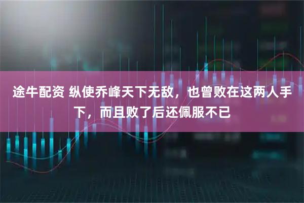 途牛配资 纵使乔峰天下无敌，也曾败在这两人手下，而且败了后还佩服不已