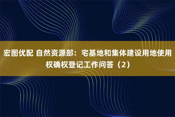 宏图优配 自然资源部：宅基地和集体建设用地使用权确权登记工作问答（2）