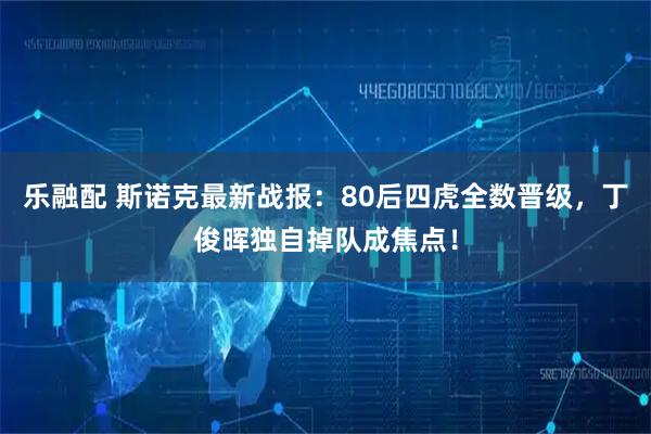 乐融配 斯诺克最新战报：80后四虎全数晋级，丁俊晖独自掉队成焦点！