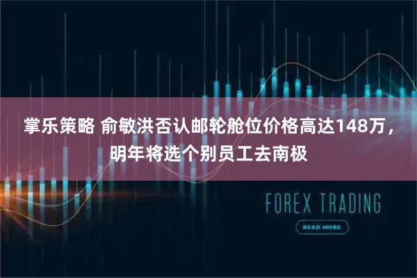 掌乐策略 俞敏洪否认邮轮舱位价格高达148万，明年将选个别员工去南极