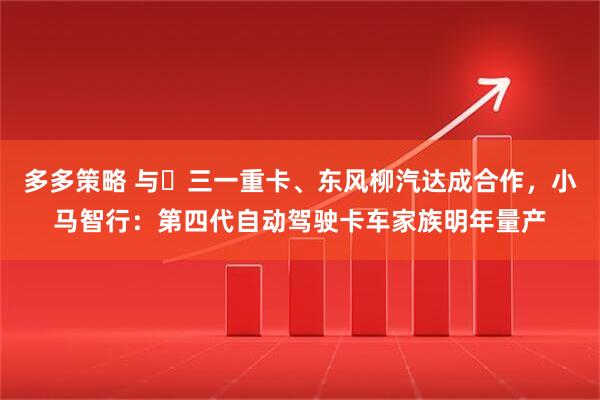 多多策略 与​三一重卡、东风柳汽达成合作，小马智行：第四代自动驾驶卡车家族明年量产
