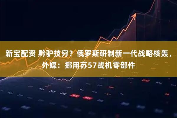 新宝配资 黔驴技穷？俄罗斯研制新一代战略核轰，外媒：挪用苏57战机零部件