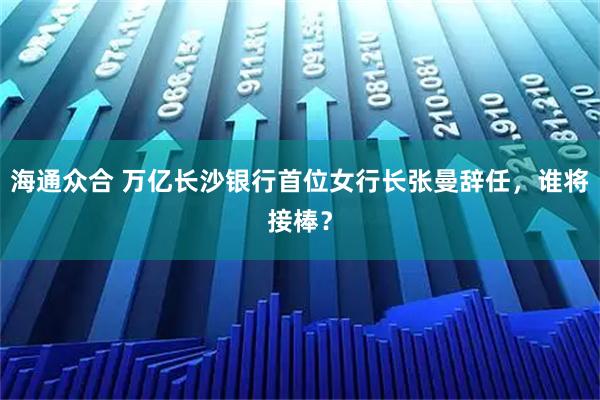 海通众合 万亿长沙银行首位女行长张曼辞任，谁将接棒？