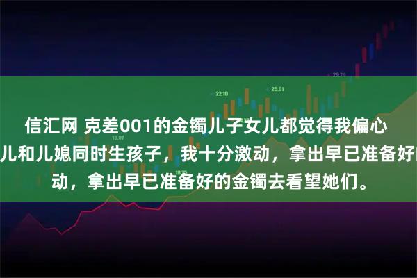 信汇网 克差001的金镯儿子女儿都觉得我偏心 方嫣然林越方宇 女儿和儿媳同时生孩子，我十分激动，拿出早已准备好的金镯去看望她们。