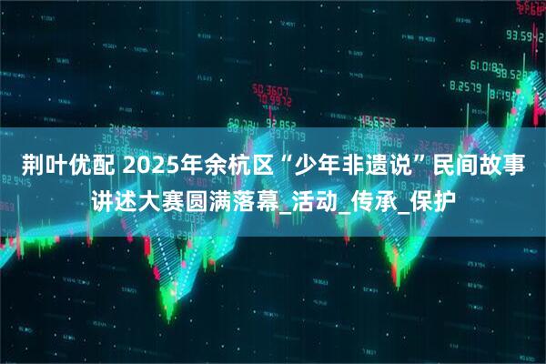 荆叶优配 2025年余杭区“少年非遗说”民间故事讲述大赛圆满落幕_活动_传承_保护