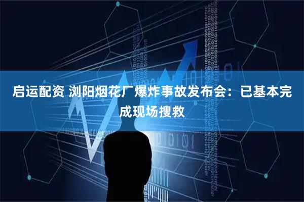 启运配资 浏阳烟花厂爆炸事故发布会：已基本完成现场搜救