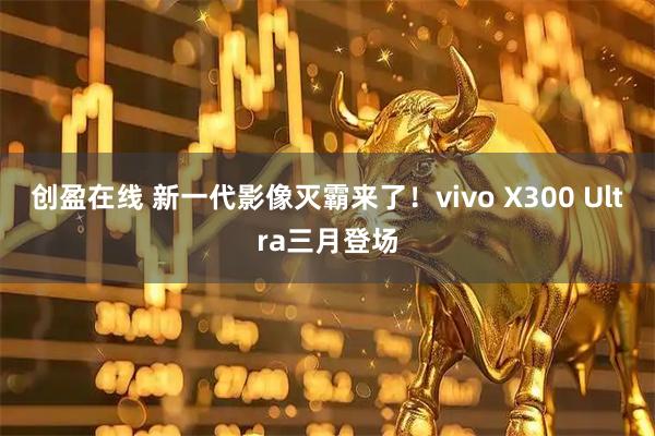 创盈在线 新一代影像灭霸来了！vivo X300 Ultra三月登场