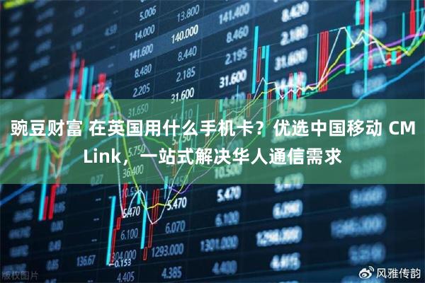 豌豆财富 在英国用什么手机卡？优选中国移动 CMLink，一站式解决华人通信需求